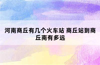 河南商丘有几个火车站 商丘站到商丘南有多远